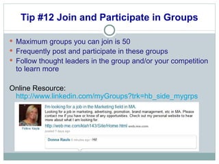 Tip #12 Join and Participate in Groups Maximum groups you can join is 50  Frequently post and participate in these groups Follow thought leaders in the group and/or your competition to learn more Online Resource:  http://www.linkedin.com/myGroups?trk=hb_side_mygrps 