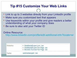 Tip #15 Customize Your Web Links Link to up to 3 websites directly from your LinkedIn profile Make sure you customized text that appears  Use keywords within your profile and give readers a better understanding of what your company does Be sure to also add your Twitter ID Online Resource:  http://www.linkedin.com/profile/edit-additional-info?locale=en_US&goback=%2Enpe_*1_en*4US_*1_*1 