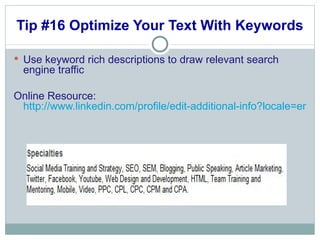 Tip #16 Optimize Your Text With Keywords Use keyword rich descriptions to draw relevant search engine traffic  Online Resource:  http://www.linkedin.com/profile/edit-additional-info?locale=en_US&goback=%2Enpe_*1_en*4US_*1_*1 