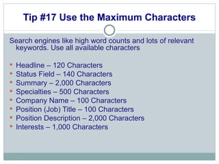 Tip #17 Use the Maximum Characters Search engines like high word counts and lots of relevant keywords. Use all available characters Headline – 120 Characters Status Field – 140 Characters Summary – 2,000 Characters Specialties – 500 Characters Company Name – 100 Characters Position (Job) Title – 100 Characters Position Description – 2,000 Characters Interests – 1,000 Characters 