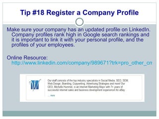 Tip #18 Register a Company Profile Make sure your company has an updated profile on LinkedIn. Company profiles rank high in Google search rankings and it is important to link it with your personal profile, and the profiles of your employees.  Online Resource:  http://www.linkedin.com/company/989671?trk=pro_other_cmpy 