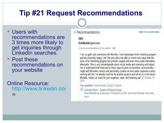 Tip #21 Request Recommendations  Users with recommendations are 3 times more likely to get inquiries through LinkedIn searches.  Post these recommendations on your website Online Resource:  http://www.linkedin.com/references?mrs = 