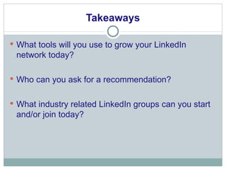 Takeaways What tools will you use to grow your LinkedIn network today? Who can you ask for a recommendation? What industry related LinkedIn groups can you start and/or join today? 
