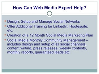 How Can Web Media Expert Help? Design, Setup and Manage Social Networks Offer Additional Training for LinkedIn, Hootesuite, etc. Creation of a 12 Month Social Media Marketing Plan Social Media Monthly Community Management – includes design and setup of all social channels, content writing, press releases, weekly contests, monthly reports, guaranteed leads etc.  