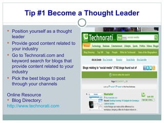 Tip #1 Become a Thought Leader Position yourself as a thought leader  Provide good content related to your industry Go to Technorati.com and keyword search for blogs that provide content related to your industry Pick the best blogs to post through your channels Online Resource Blog Directory: http://www.technorati.com 