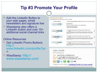 Tip #3 Promote Your Profile Add the LinkedIn Button to your web pages, email newsletters and signature line Wisestamp also offers a LinkedIn button and over 15+ additional social channel links Online Resources Get LinkedIn Promo Buttons:  http:// www.linkedin.com/profile?promoteProfile = WiseStamp:  http:// www.wisestamp.com / 