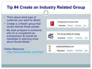 Tip #4 Create an Industry Related Group Think about what type of customer you want to attract Create a LinkedIn group that would interest those people My best prospect is someone who A) is considered an entrepreneur B) would be interested in learning more about Social Media Online Resource:  http://www.linkedin.com/myGroups?trk=hb_side_grps_top 