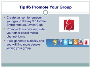 Tip #5 Promote Your Group Create an icon to represent your group like my “E” for the Entrepreneurs Advice Club Promote this icon along side your other social media channel icons It will generate curiosity and you will find more people joining your group 
