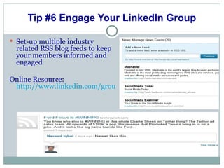 Tip #6 Engage Your LinkedIn Group Set-up multiple industry related RSS blog feeds to keep your members informed and engaged Online Resource:  http://www.linkedin.com/groupNews?dispNewsFeeds=&gid=2882195&trk=grpmgr_newsfds 