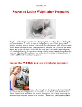 SlimLadyTea.com
Secrets to Losing Weight after Pregnancy
Weight Loss After Pregnancy and exercise after giving birth to a baby is always a challenge for
busy mums that have no time to do exercises after pregnancy. For a woman, giving birth to a
beautiful, new baby is one of the most natural events she can experience. Thus, motherhood and
Mother Nature stand hand in hand. Through this line of reasoning, you will find the one proven,
healthy way to lose weight after giving birth. The basic biological formula consists of eating a
well-balanced whole food diet, increasing stamina, building muscle, breastfeeding, and sleeping
when your baby sleeps. The challenge a new mother faces is in finding the time and energy to
work toward Mother Nature’s balanced equation.
Snacks That Will Help You Lose weight after pregnancy
You can achieve weight loss after pregnancy faster and naturally
by eating healthy diet after pegnancy. All you need to do is to choose foods close to Mother
Nature. Eat fresh fruits, vegetables, lean proteins, whole grains, low-fat dairy and healthy fats
(nuts and olives). Consume three (3) meals and three (3) snacks daily. Avoid processed foods
 