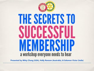 THE SECRETS TO
SUCCESSFUL
MEMBERSHIP
Presented by Mitty Chang (USA), Holly Ransom (Australia), & Solomon Victor (India)
a workshop everyone needs to hear
 