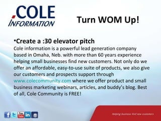 Create a :30 elevator pitch Cole information is a powerful lead generation company based in Omaha, Neb. with more than 60 years experience helping small businesses find new customers. Not only do we offer an affordable, easy-to-use suite of products, we also give our customers and prospects support through  www.colecommunity.com  where we offer product and small business marketing webinars, articles, and buddy’s blog. Best of all, Cole Community is FREE! Turn WOM Up! 