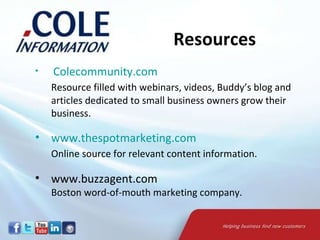   Colecommunity.com   Resource filled with webinars, videos, Buddy’s blog and articles dedicated to small business owners grow their business.  www.thespotmarketing.com   Online source for relevant content information. www.buzzagent.com  Boston word-of-mouth marketing company.  Resources 