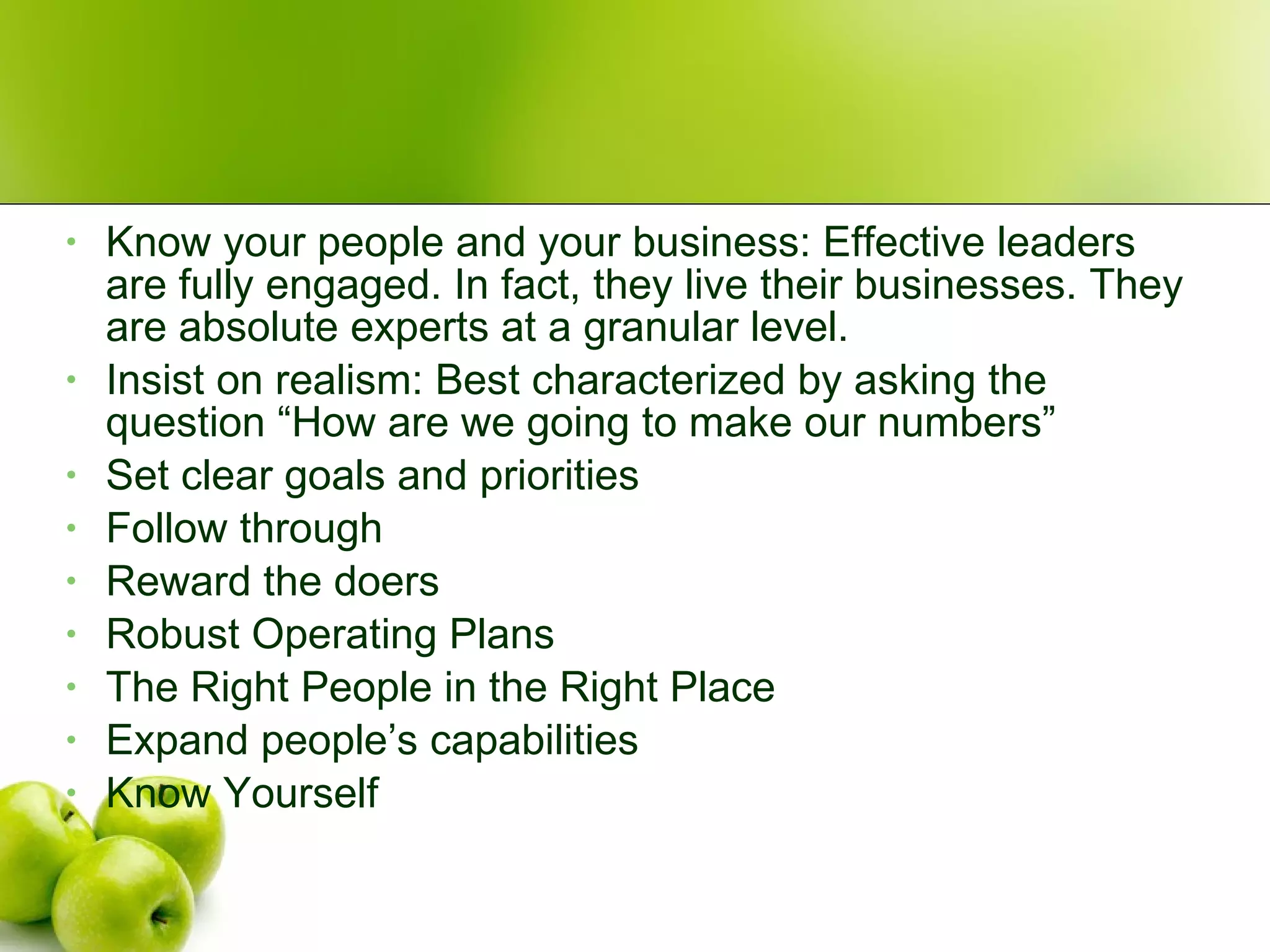 Know your people and your business: Effective leaders are fully engaged. In fact, they live their businesses. They are absolute experts at a granular level. Insist on realism: Best characterized by asking the question “How are we going to make our numbers” Set clear goals and priorities Follow through Reward the doers Robust Operating Plans The Right People in the Right Place Expand people’s capabilities Know Yourself 