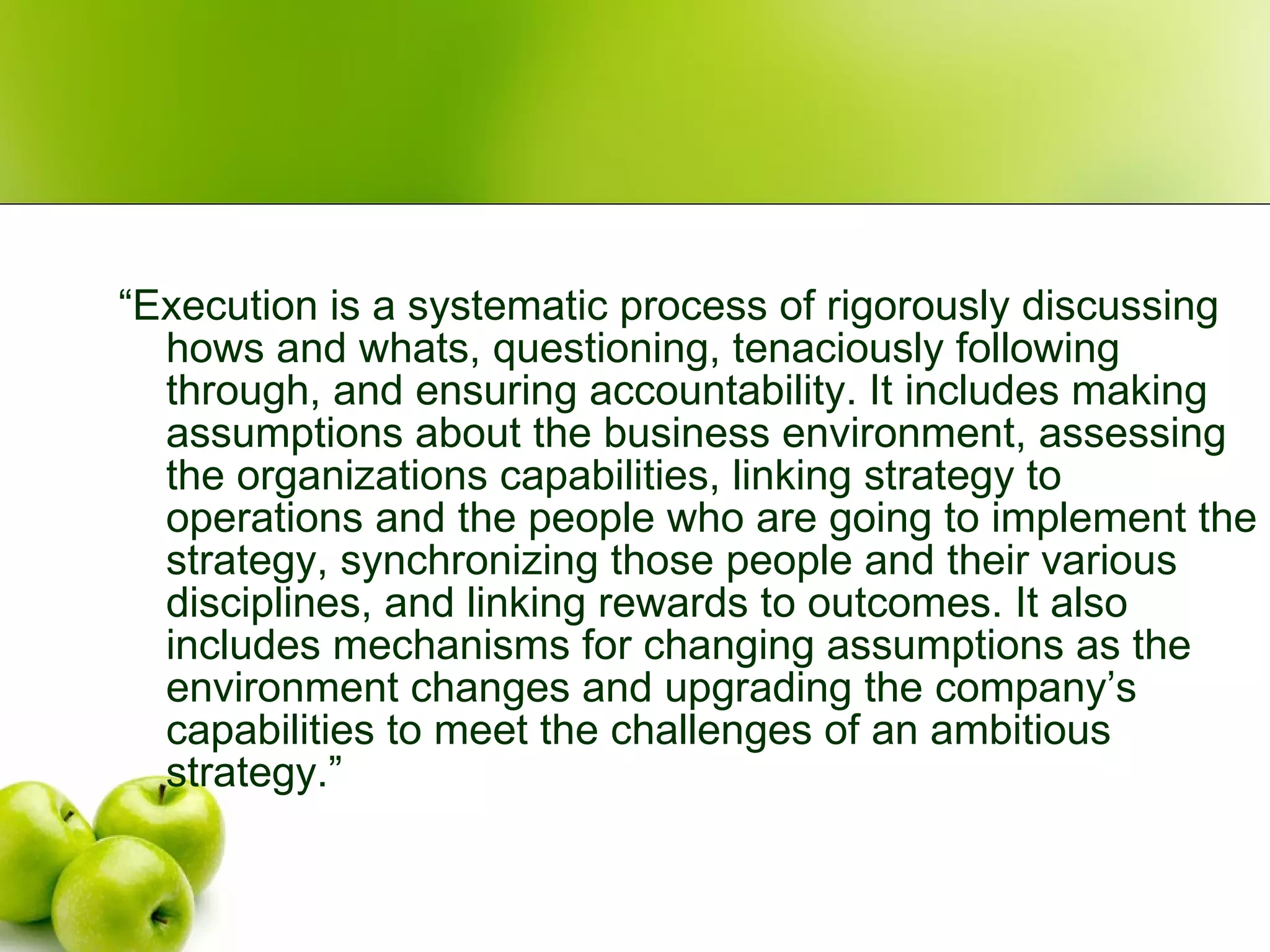 “ Execution is a systematic process of rigorously discussing hows and whats, questioning, tenaciously following through, and ensuring accountability. It includes making assumptions about the business environment, assessing the organizations capabilities, linking strategy to operations and the people who are going to implement the strategy, synchronizing those people and their various disciplines, and linking rewards to outcomes. It also includes mechanisms for changing assumptions as the environment changes and upgrading the company’s capabilities to meet the challenges of an ambitious strategy.” 