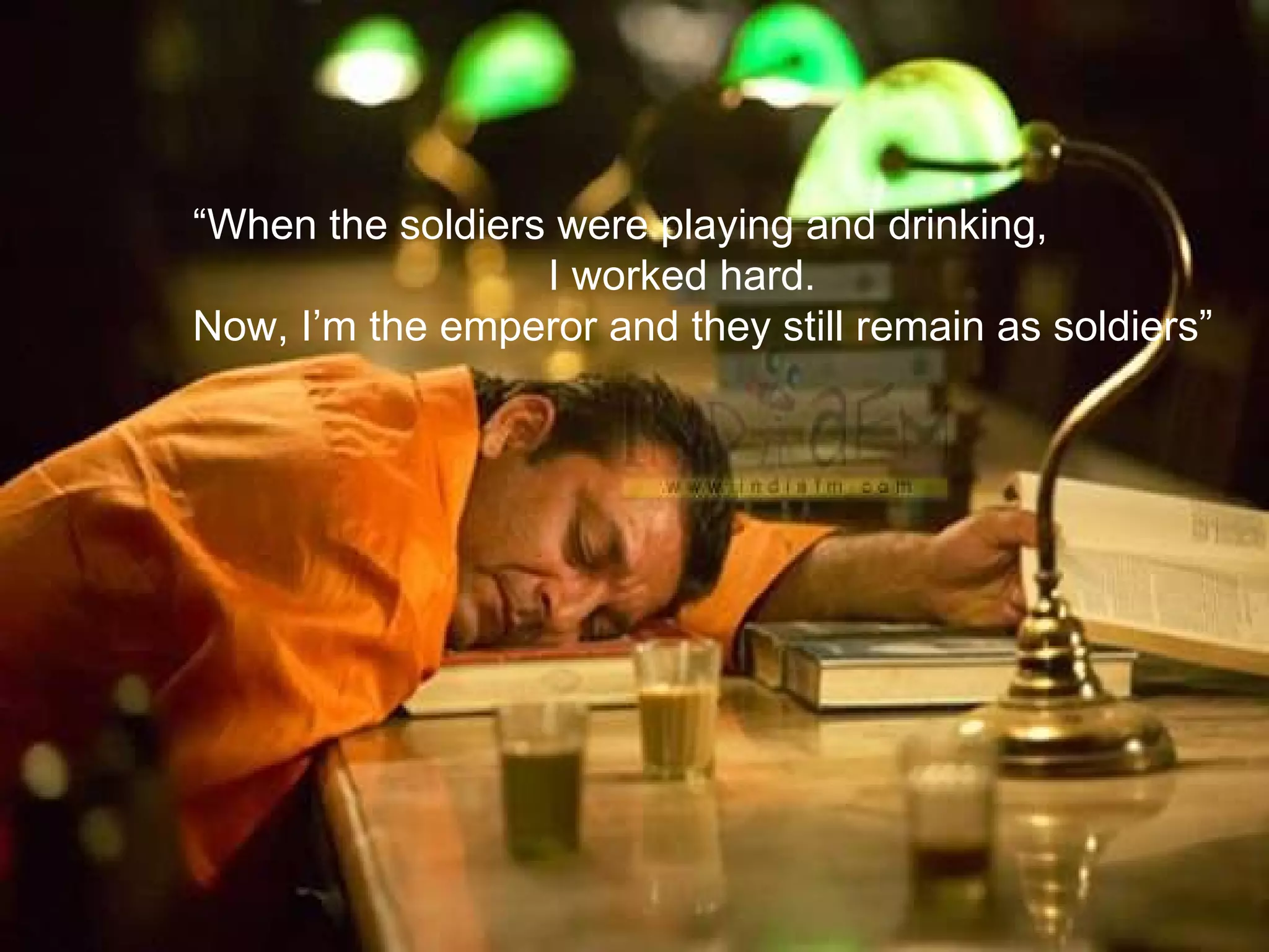 “ When the soldiers were playing and drinking,  I worked hard. Now, I’m the emperor and they still remain as soldiers” 