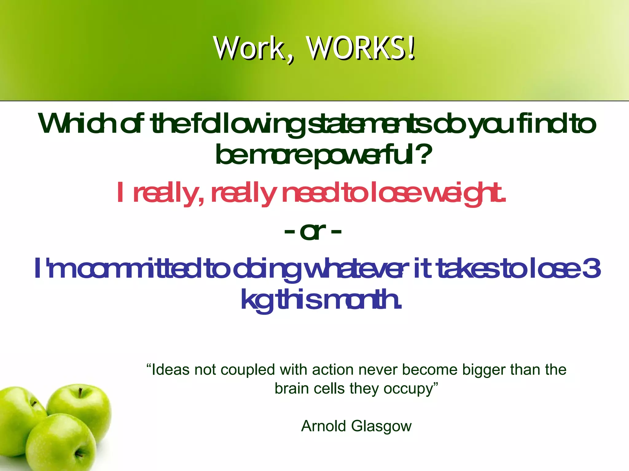 Work, WORKS! Which of the following statements do you find to be more powerful?  I really, really need to lose weight.   - or -  I'm committed to doing whatever it takes to lose 3 kg this month.  “ Ideas not coupled with action never become bigger than the brain cells they occupy” Arnold Glasgow 
