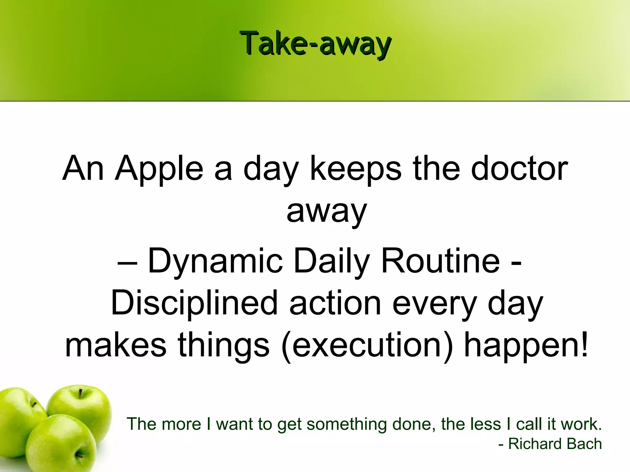 Take-away An Apple a day keeps the doctor away –  Dynamic Daily Routine - Disciplined action every day makes things (execution) happen! The more I want to get something done, the less I call it work . - Richard Bach 