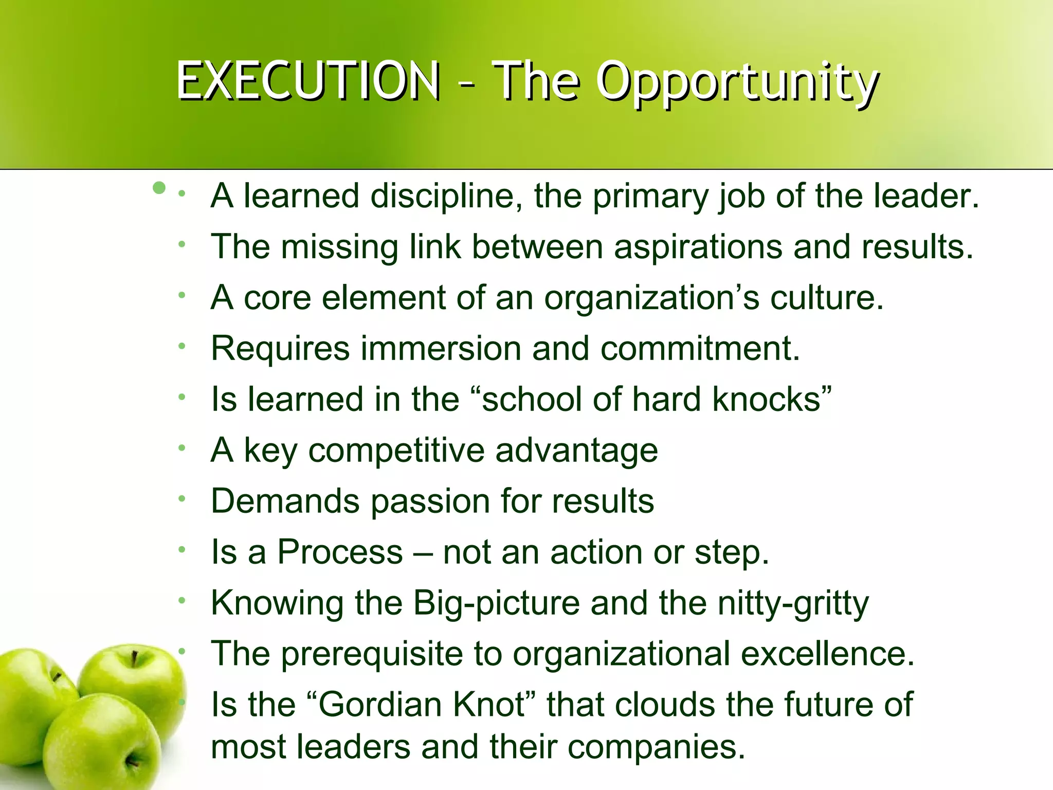EXECUTION – The Opportunity A learned discipline, the primary job of the leader. The missing link between aspirations and results. A core element of an organization’s culture. Requires immersion and commitment. Is learned in the “school of hard knocks” A key competitive advantage Demands passion for results Is a Process – not an action or step. Knowing the Big-picture and the nitty-gritty The prerequisite to organizational excellence. Is the “Gordian Knot” that clouds the future of most leaders and their companies. 