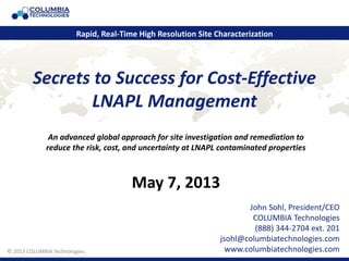 © 2011 COLUMBIA Technologies.
Secrets to Success for Cost-Effective
LNAPL Management
John Sohl, President/CEO
COLUMBIA Technologies
(888) 344-2704 ext. 201
jsohl@columbiatechnologies.com
www.columbiatechnologies.com
Rapid, Real-Time High Resolution Site Characterization
© 2013 COLUMBIA Technologies.
An advanced global approach for site investigation and remediation to
reduce the risk, cost, and uncertainty at LNAPL contaminated properties
May 7, 2013
 