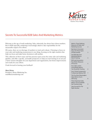Secrets To Successful B2B Sales And Marketing Metrics


Welcome to the age of math marketing. Sales, inherently, has always been about numbers.          Metrics: Three Defining
But in B2B especially, marketing is increasingly asked to take responsibility for the            Measures Of Sales And
                                                                                                 Marketing Success	          2
measurable output of its efforts.
                                                                                                 Big Data Is Overrated,
Of course, there are no shortage of numbers to track and evaluate. Choosing to focus on          Focus On These Types
exact sales and marketing measurement is one thing, focusing on the right numbers that           Of Data Instead	            3
help you focus and make better decisions is still another.                                       Ten B2B Sales And
This collection of short essays and best practices span across the entire sales and marketing    Marketing Metrics
                                                                                                 Worth Tracking	             4
pipeline, and offer a specific, actionable perspective to help you start honing in on not just
a better metrics discipline for your department and organization, but better improvements        B2B Lead Generation:
                                                                                                 Four Better Measures
and results for your efforts.
                                                                                                 Of Success	                 5
I look forward to hearing your feedback!                                                         Four Sales-centric
                                                                                                 Social Media Metrics
                                                                                                 You Should Be Tracking	     6
Matt Heinz
                                                                                                 Four Critical Components
President, Heinz Marketing Inc.                                                                  To Maximize Webinar ROI	    7
matt@heinzmarketing.com
                                                                                                 The Five Most Meaningless
                                                                                                 Sales Metrics You’re
                                                                                                 Still Using	              8
                                                                                                 Three Important Sales
                                                                                                 Metrics You’re Probably
                                                                                                 Not Tracking Today	         9
                                                                                                 Stay Focused On The
                                                                                                 Right Number	              10
 