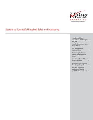 Secrets to Successful Baseball Sales and Marketing


                                                     How Baseball Clubs
                                                     Can Increase Profit Margins
                                                     This Year			                2

                                                     How To Market a Last Place
                                                     Baseball Team		            3

                                                     Hot Stove Baseball
                                                     Marketing Ideas		           4

                                                     Maximizing the Revenue
                                                     Halo of a Championship
                                                     Season			                   5

                                                     Last-Minute Baseball Season
                                                     Ticket Sales Ideas		        6

                                                     34 Ways To Drive Revenue
                                                     At an Empty Ballpark	       7

                                                     The Most Innovative
                                                     Marketers In Baseball
                                                     (And What You Can Learn)	   8
 