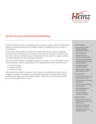 Secrets To Successful Content Marketing


Content is the new currency in marketing. It has the power to drive traffic, to build instant   Content Strategy           2
rapport, to simultaneously nurture an infinite number of qualified but not-yet-ready-to-          Five Common Content
buy prospects.                                                                                    Marketing Mistakes
                                                                                                  (And How To Fix Them)    2
Good content flows quickly and easily from organizations that are already, organically
                                                                                                  How To Blog More         2
customer-centric. If you know your customer—who they are, what they care about, what
they want—you have a limitless source of inspiration for new content to capture, cultivate        Six Tips To Increase
                                                                                                  Comments On Your Blog 3
and convert prospers into loyal, passionate customers.
                                                                                                  The Three Types Of Content
This series of short articles was designed to help you conceive, create and leverage content      You Need To Be Successful
for your business, brand or organization. We’ve organized this content into three parts:          With Social Media         3
  • Content Strategy                                                                              Social Media Editorial
  • Content Creation                                                                              Calendar Template        4
  • Content Leverage                                                                              Different Buyers, Different
                                                                                                  Needs, Different Stories 5
The potential for content is enormous. Done correctly, an effectively executed content
strategy can mobilize and capitalize on your market potential at a fraction of the cost of      Content Creation           6
traditional advertising, and with residual benefits. I hope this set of best practices helps      How To Identify And Create
get you on the right track to success.                                                            More Dynamic Content 6
                                                                                                  Three Questions All Content
                                                                                                  Must Answer               6
                                                                                                  10 Proven Sources Of Blog
                                                                                                  Post Inspiration          6
                                                                                                  The Three Elements Of
                                                                                                  Every Good Story         6
                                                                                                  10 Tips For Writing
                                                                                                  A Great Press Release    7

                                                                                                Content Leverage           9
                                                                                                  Using Content To Improve
                                                                                                  SEO, Attract Customers and
                                                                                                  Capture Leads            9
                                                                                                  How To Revive Dormant
                                                                                                  Newsletter Subscribers   9
                                                                                                  The Difference Between
                                                                                                  Publicity And PR       10
 
