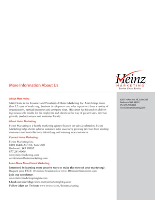 More Information About Us

About Matt Heinz                                                                            8201 164th Ave. NE, Suite 200
Matt Heinz is the Founder and President of Heinz Marketing Inc. Matt brings more            Redmond WA 98052
                                                                                            Ph. 877.291.0006
than 12 years of marketing, business development and sales experience from a variety of     www.heinzmarketing.com
organizations, vertical industries and company sizes. His career has focused on deliver-
ing measurable results for his employers and clients in the way of greater sales, revenue
growth, product success and customer loyalty.
About Heinz Marketing
Heinz Marketing is a Seattle marketing agency focused on sales acceleration. Heinz
Marketing helps clients achieve sustained sales success by growing revenue from existing
customers and cost effectively identifying and winning new customers.
Contact Heinz Marketing
Heinz Marketing Inc.
8201 164th Ave NE, Suite 200
Redmond, WA 98052
877.291.0006
www.heinzmarketing.com
acceleration@heinzmarketing.com
Learn More About Heinz Marketing
Interested in learning more creative ways to make the most of your marketing?:
Request your FREE 10-minute brainstorm at www.10minutebrainstorm.com
Join our newsletter:
www.heinzmarketinginsights.com
Check out our blog: www.mattonmarketingblog.com
Follow Matt on Twitter: www.twitter.com/heinzmarketing
 