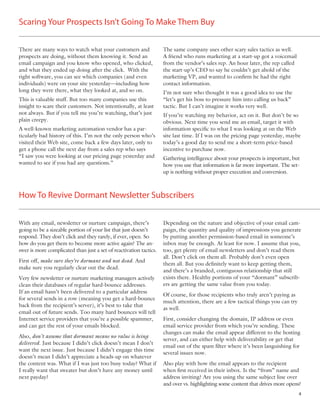 Scaring Your Prospects Isn’t Going To Make Them Buy

There are many ways to watch what your customers and                The same company uses other scary sales tactics as well.
prospects are doing, without them knowing it. Send an               A friend who runs marketing at a start-up got a voicemail
email campaign and you know who opened, who clicked,                from the vendor’s sales rep. An hour later, the rep called
and what they ended up doing after the click. With the              the start-up’s CEO to say he couldn’t get ahold of the
right software, you can see which companies (and even               marketing VP, and wanted to conﬁrm he had the right
individuals) were on your site yesterday—including how              contact information.
long they were there, what they looked at, and so on.               I’m not sure who thought it was a good idea to use the
This is valuable stuff. But too many companies use this             “let’s get his boss to pressure him into calling us back”
insight to scare their customers. Not intentionally, at least       tactic. But I can’t imagine it works very well.
not always. But if you tell me you’re watching, that’s just         If you’re watching my behavior, act on it. But don’t be so
plain creepy.                                                       obvious. Next time you send me an email, target it with
A well-known marketing automation vendor has a par-                 information speciﬁc to what I was looking at on the Web
ticularly bad history of this. I’m not the only person who’s        site last time. If I was on the pricing page yesterday, maybe
visited their Web site, come back a few days later, only to         today’s a good day to send me a short-term price-based
get a phone call the next day from a sales rep who says             incentive to purchase now.
“I saw you were looking at our pricing page yesterday and           Gathering intelligence about your prospects is important, but
wanted to see if you had any questions.”                            how you use that information is far more important. The set-
                                                                    up is nothing without proper execution and conversion.



How To Revive Dormant Newsletter Subscribers


With any email, newsletter or nurture campaign, there’s             Depending on the nature and objective of your email cam-
going to be a sizeable portion of your list that just doesn’t       paign, the quantity and quality of impressions you generate
respond. They don’t click and they rarely, if ever, open. So        by putting another permission-based email in someone’s
how do you get them to become more active again? The an-            inbox may be enough. At least for now. I assume that you,
swer is more complicated than just a set of reactivation tactics.   too, get plenty of email newsletters and don’t read them
                                                                    all. Don’t click on them all. Probably don’t even open
First off, make sure they’re dormant and not dead. And
                                                                    them all. But you deﬁnitely want to keep getting them,
make sure you regularly clear out the dead.
                                                                    and there’s a branded, contiguous relationship that still
Very few newsletter or nurture marketing managers actively          exists there. Healthy portions of your “dormant” subscrib-
clean their databases of regular hard-bounce addresses.             ers are getting the same value from you today.
If an email hasn’t been delivered to a particular address
                                                                    Of course, for those recipients who truly aren’t paying as
for several sends in a row (meaning you get a hard-bounce
                                                                    much attention, there are a few tactical things you can try
back from the recipient’s server), it’s best to take that
                                                                    as well.
email out of future sends. Too many hard bounces will tell
Internet service providers that you’re a possible spammer,          First, consider changing the domain, IP address or even
and can get the rest of your emails blocked.                        email service provider from which you’re sending. These
                                                                    changes can make the email appear different to the hosting
Also, don’t assume that dormant means no value is being
                                                                    server, and can either help with deliverability or get that
delivered. Just because I didn’t click doesn’t mean I don’t
                                                                    email out of the spam ﬁlter where it’s been languishing for
want the next issue. Just because I didn’t engage this time
                                                                    several issues now.
doesn’t mean I didn’t appreciate a heads-up on whatever
the content was. What if I was just too busy today? What if         Also play with how the email appears to the recipient
I really want that sweater but don’t have any money until           when ﬁrst received in their inbox. Is the “from” name and
next payday?                                                        address inviting? Are you using the same subject line over
                                                                    and over vs. highlighting some content that drives more opens?
                                                                                                                                  4
 