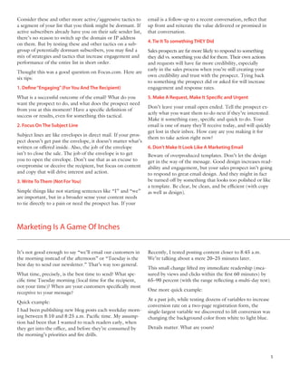 Consider these and other more active/aggressive tactics to       email is a follow-up to a recent conversation, reﬂect that
a segment of your list that you think might be dormant. If       up front and reiterate the value delivered or promised in
active subscribers already have you on their safe sender list,   that conversation.
there’s no reason to switch up the domain or IP address
                                                                 4. Tie It To something THEY Did
on them. But by testing these and other tactics on a sub-
group of potentially dormant subscribers, you may ﬁnd a          Sales prospects are far more likely to respond to something
mix of strategies and tactics that increase engagement and       they did vs. something you did for them. Their own actions
performance of the entire list in short order.                   and requests will have far more credibility, especially
                                                                 early in the sales process when you’re still creating your
Thought this was a good question on Focus.com. Here are
                                                                 own credibility and trust with the prospect. Tying back
six tips:
                                                                 to something the prospect did or asked for will increase
1. Define “Engaging” (For You And The Recipient)                 engagement and response rates.
What is a successful outcome of the email? What do you           5. Make A Request, Make It Specific and Urgent
want the prospect to do, and what does the prospect need
                                                                 Don’t leave your email open ended. Tell the prospect ex-
from you at this moment? Have a speciﬁc deﬁnition of
                                                                 actly what you want them to do next if they’re interested.
success or results, even for something this tactical.
                                                                 Make it something easy, speciﬁc and quick to do. Your
2. Focus On The Subject Line                                     email is one of many they’ll receive today, and will quickly
                                                                 get lost in their inbox. How easy are you making it for
Subject lines are like envelopes in direct mail. If your pros-
                                                                 them to take action right now?
pect doesn’t get past the envelope, it doesn’t matter what’s
written or offered inside. Also, the job of the envelope         6. Don’t Make It Look Like A Marketing Email
isn’t to close the sale. The job of the envelope is to get       Beware of overproduced templates. Don’t let the design
you to open the envelope. Don’t use that as an excuse to         get in the way of the message. Good design increases read-
overpromise or deceive the recipient, but focus on content       ability and engagement, but your sales prospect isn’t going
and copy that will drive interest and action.                    to respond to great email design. And they might in fact
3. Write To Them (Not For You)                                   be turned off by something that looks too polished or like
                                                                 a template. Be clear, be clean, and be efﬁcient (with copy
Simple things like not starting sentences like “I” and “we”      as well as design).
are important, but in a broader sense your content needs
to tie directly to a pain or need the prospect has. If your



Marketing Is A Game Of Inches


It’s not good enough to say “we’ll email our customers in        Recently, I tested posting content closer to 8:45 a.m.
the morning instead of the afternoon” or “Tuesday is the         We’re talking about a mere 20–25 minutes later.
best day to send our newsletter.” That’s way too general.
                                                                 This small change lifted my immediate readership (mea-
What time, precisely, is the best time to send? What spe-        sured by views and clicks within the ﬁrst 60 minutes) by
ciﬁc time Tuesday morning (local time for the recipient,         65–90 percent (with the range reﬂecting a multi-day test).
not your time)? When are your customers speciﬁcally most
                                                                 One more quick example:
receptive to your message?
                                                                 At a past job, while testing dozens of variables to increase
Quick example:
                                                                 conversion rate on a two-page registration form, the
I had been publishing new blog posts each weekday morn-          single-largest variable we discovered to lift conversion was
ing between 8:10 and 8:25 a.m. Paciﬁc time. My assump-           changing the background color from white to light blue.
tion had been that I wanted to reach readers early, when
they get into the ofﬁce, and before they’re consumed by          Details matter. What are yours?
the morning’s priorities and ﬁre drills.



                                                                                                                                5
 