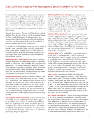 Eight Common Mistakes With Transactional Email (And How To Fix Them)


They’re often the least conspicuous emails we receive, but     Not Paying Attention To Timing I’m so surprised when
they’re among the most proﬁtable tools smart marketers         I receive an email conﬁrmation for something I ordered
have in their arsenal. The basic transactional email—or-       long ago. And in Internet time, long ago means 20–30
der conﬁrmations, shipping notiﬁcations, service updates,      minutes or more. If I just placed the order online, I’m
etc.—can drive click through rates more than three times       still at my computer. I’m still thinking about that order.
that of commercial email, according to industry analysts.      I might still be thinking about the things I left in the shop-
                                                               ping cart for later. At this moment, I’m most likely to 1)
And yet, in most organizations, transactional emails are an
                                                               read your email, and 2) take action on something related
afterthought.
                                                               to that purchase that I also need.
Recently, I presented a Webinar with WhatCounts, titled
                                                               Making It A One-Way Street Some companies and service
Multiply Your Revenue Returns with Transactional Email,
                                                               providers apparently don’t want to hear from you. They
in which I walked through several best practices and
                                                               want your order, sure, but the “do not reply” in the email
samples of good and bad transactional emails, including
                                                               address makes it clear they want to talk at you, not with
some best practices that can be leveraged immediately to
                                                               you. Every interaction with your customer is an opportu-
improve response and revenue performance.
                                                               nity to build brand preference, future purchase behavior,
In addition to the best practices, there are several common    loyalty, and pass-along value. Make that interaction a one-
mistakes many companies make with their transactional          way communication channel and you’re missing the point,
email—many simply because there’s too little focus on          let alone the opportunity.
leveraging them as proactive, intentional customer com-
                                                               No Personality You’ve worked hard to create a consistent
munication tools. Here are eight common mistakes we
                                                               brand. Most of your marketing—your Web site, your
covered in the Webinar:
                                                               advertising, your content strategy, your social media chan-
Marketing Doesn’t Own The Email According to industry          nels—all play a key, integrated role in reinforcing that
research, 53 percent of transactional emails are controlled    brand. And then you get that transactional email—text-
outside of marketing. They’re quickly written by customer      based, cold, from a corporate email address (that tells you
operations, IT or another department with little thought       not to reply, no less). Every touch point with your cus-
to the message, intent and desired next action. Rectifying     tomer is a chance to reinforce their choice, conﬁrm their
this ownership conﬂict alone (and folding transactional        decision to go with you, strengthen the bond you have
email into the purview of the core email marketing team)       with that customer today and tomorrow.
will put most organizations on the right path.
                                                               Hard To Read It’s so incredibly clear when someone
Under Communication There’s a difference between com-          who isn’t thinking about the customer experience writes
mercial email (often about something we didn’t ask for)        transactional emails. They aren’t thinking about what the
and a transactional email about something we care about—       customer wants to see, and what you want them to do
our order, our account, the service levels we receive. As      next. If you send me a shipping notiﬁcation, make sure the
consumers, we want this information, and smart compa-          details I care most about (when my product will arrive, for
nies provide a lot of it. Yes, you can over communicate        example) are the most prominent thing on the page. Cross
via email with your customers. But when it comes to the        selling is ﬁne, but if you bury the primary message, your
core of your relationship, and purchase behavior that the      response-driven transactional email might have the oppo-
customer initiates, most companies aren’t communicating        site impact you’re looking for.
enough.
                                                               Not Enough Resources Let’s say the marketing department
Focusing Only On The Transaction Your customer bought          in fact owns your transactional emails. I bet they get far
something, and you send them a receipt. That’s appro-          less attention than your commercial emails. Few companies
priate, but it’s also too linear. What did they need it for?   think about how to optimize transactional emails—A/B
What else might they need? If they bought an appliance,        testing, trying different offers, and segmenting messages
would they like it delivered? If they bought a new HDTV,       by different customer segments. If transactional emails are
would they like to purchase installation and set-up servic-    proven to drive signiﬁcantly higher response rates than
es? Transactional emails are a great place to do contextual    our other email campaigns, shouldn’t the resources we put
upselling at the point of purchase.                            behind them be somewhat commensurate with that?

                                                                                                                           6
 