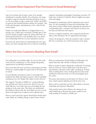 Is Context More Important Than Permission In Email Marketing?


I get a lot of junk mail at home. Some of it, though             targeted. Something meaningful. Something you know I’ll
unsolicited, is actually valuable. If an advertiser was smart    look twice at before it’s deleted. Heck, I might even open,
enough to map my interests with their products or servic-        click and engage.
es, I’m more likely to take a quick look. I didn’t ask ESPN
                                                                 Permission in marketing is still an important and coveted
to send me that baseball-themed catalog, for example. But
                                                                 asset. It’s the foundation of long-term relationships. But
I still read through it and picked up a new t-shirt for the
                                                                 what about context? What about exploring the potential of
season ahead.
                                                                 a relationship with a customer who doesn’t yet know you,
Email’s not really that different. A clogged inbox is an-        but that you still treat with respect?
noying, sure. I didn’t give everybody a double opt-in. But
                                                                 If I have a targeted email list, and a targeted and relevant
if you’re dumb enough to spam me about stuff I have no
                                                                 offer, is that still spam? Or is it opportunity knocking?
demonstrated interest in, you probably don’t care about
your relationship with me (or your reputation) anyway.           I know my perspective, from the marketer’s side, is biased.
                                                                 But I’m a consumer, too. And I read some of my spam.
If you do care about both our relationship and your repu-
tation, you learn enough about me to send me something




When Are Your Customers Reading Their Email?


I’m writing this on a Sunday night. It’s not yet the work-       Want to reach pastors? Avoid Fridays and Mondays, the
week, but I’m catching up on a few things and getting            typical days they take off after working on Sunday.
organized for my Monday nonetheless.
                                                                 Want to reach executives during the workweek? Try hitting
Do you do this? Do your customers and prospects do this?         them at 5:10 p.m. They’re likely done with their meet-
If they do, would tonight be a great time to hit them with       ing schedule, and back at their ofﬁce catching up. At their
an email?                                                        desk, watching their screen, looking directly at the email
                                                                 notiﬁcation with your name on it that just popped up in
It’s not Monday morning yet; they’re not being bom-
                                                                 the corner.
barded by ﬁre drills and urgent requests. They’re probably
catching up on a few things with a glass of wine close-by.       Of course, that assumes you hit them at 5:10 p.m. local
                                                                 time, which requires splitting your list by time zone.
The magical “Tuesday at 10:00 a.m.” email marketing
day and time isn’t what it used to be. But if it was ever        More work to email this way? Yes. More likely to increase
really effective, it was still a lazy way of emailing all your   readership and response? Absolutely.
prospects at the same time. The better you understand
                                                                 Take another look at how effective the timing of your
the rhythm of their week, the more likely you are to reach
                                                                 email marketing is. Because how many emails are you
them at the right time to improve your response rates.
                                                                 really reading on Tuesday at 10:00 a.m.?
Want to reach real estate agents? Email them Sunday after-
noon. Many are working, sitting at open houses, bored.




                                                                                                                                7
 
