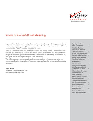 Secrets to Successful Email Marketing


Reports of the decline and pending demise of email have been greatly exaggerated. Sure,        Eight Tips For Better
our inboxes may be more clogged than ever before. But that only drives us to work harder       Email Subject Lines         2
to separate the “spam” from the messages we want.                                              Nine Ways To Make
                                                                                               The Case For Marketing
Email as a communication and marketing channel is as strong as ever. Our mission—and           Automation Software         3
your job as a marketer—is to create and sustain a place in the minds and inboxes of your
                                                                                               Scaring Your Prospects Isn’t
prospects, customers, partners and other key constituents such that they look forward to,      Going To Make Them Buy 4
anticipate, accept and respond to your email marketing.
                                                                                               How To Revive Dormant
The following pages provide a variety of recommendations to improve your strategy,             Newsletter Subscribers      4
approach and tactics for a variety of variables, stages and speciﬁcs in your email marketing   Marketing Is A
campaigns.                                                                                     Game Of Inches              5
                                                                                               Eight Common Mistakes
                                                                                               With Transactional Email
Matt Heinz                                                                                     (And How To Fix Them)       6
President, Heinz Marketing Inc.                                                                Is Context More Important
matt@heinzmarketing.com                                                                        Than Permission In
                                                                                               Email Marketing?          7
                                                                                               When Are Your Customers
                                                                                               Reading Their Email?        7
                                                                                               Doing Business With Your
                                                                                               Out-Of-Office Messages      8
                                                                                               Black Friday For B2B?       9
                                                                                               Anatomy Of A Better
                                                                                               Pre-Event Email            10
                                                                                               Great Email Response
                                                                                               Tactic Or Going Too Far?   11
 