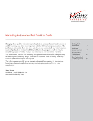 Marketing Automation Best Practices Guide
By Matt Heinz and Brian Hansford, Heinz Marketing




Managing those qualified but not-ready-to-buy leads in advance of an active sales process is   Strategy And
quickly becoming one of the most important roles for B2B marketing organizations. The          Justification	2
justification and math is clear—the more actively you can nurture leads and build long-term    Setup And
relationships based on trust and credibility, well before the prospect is ready to buy, the    Vendor Selection	     7
more likely you are to win the business and increase your conversion rates over time.
                                                                                               Execution And
And what’s more, effective lead nurturing strategies and implementations can significantly     Optimization	11
decrease required marketing budget for new leads over time while increasing marketing-         Best Practices And
sourced opportunities in your sales pipeline.                                                  Lead Management	     14
The following pages provide several strategic and tactical best practices for introducing,
launching and executing a lead nurturing or marketing automation effort for your
organization.


Matt Heinz
President, Heinz Marketing Inc
matt@heinzmarketing.com
 