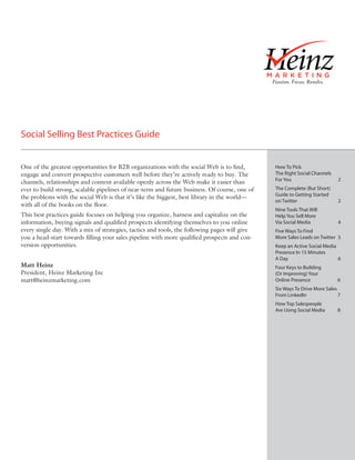 Social Selling Best Practices Guide


One of the greatest opportunities for B2B organizations with the social Web is to find,        How To Pick
engage and convert prospective customers well before they’re actively ready to buy. The        The Right Social Channels
                                                                                               For You                     2
channels, relationships and content available openly across the Web make it easier than
ever to build strong, scalable pipelines of near-term and future business. Of course, one of   The Complete (But Short)
                                                                                               Guide to Getting Started
the problems with the social Web is that it’s like the biggest, best library in the world—
                                                                                               on Twitter                  2
with all of the books on the floor.
                                                                                               Nine Tools That Will
This best practices guide focuses on helping you organize, harness and capitalize on the       Help You Sell More
information, buying signals and qualified prospects identifying themselves to you online       Via Social Media            4
every single day. With a mix of strategies, tactics and tools, the following pages will give   Five Ways To Find
you a head-start towards filling your sales pipeline with more qualified prospects and con-    More Sales Leads on Twitter 5
version opportunities.                                                                         Keep an Active Social Media
                                                                                               Presence In 15 Minutes
                                                                                               A Day                       6
Matt Heinz                                                                                     Four Keys to Building
President, Heinz Marketing Inc                                                                 (Or Improving) Your
matt@heinzmarketing.com                                                                        Online Presence             6
                                                                                               Six Ways To Drive More Sales
                                                                                               From LinkedIn                7
                                                                                               How Top Salespeople
                                                                                               Are Using Social Media      8
 