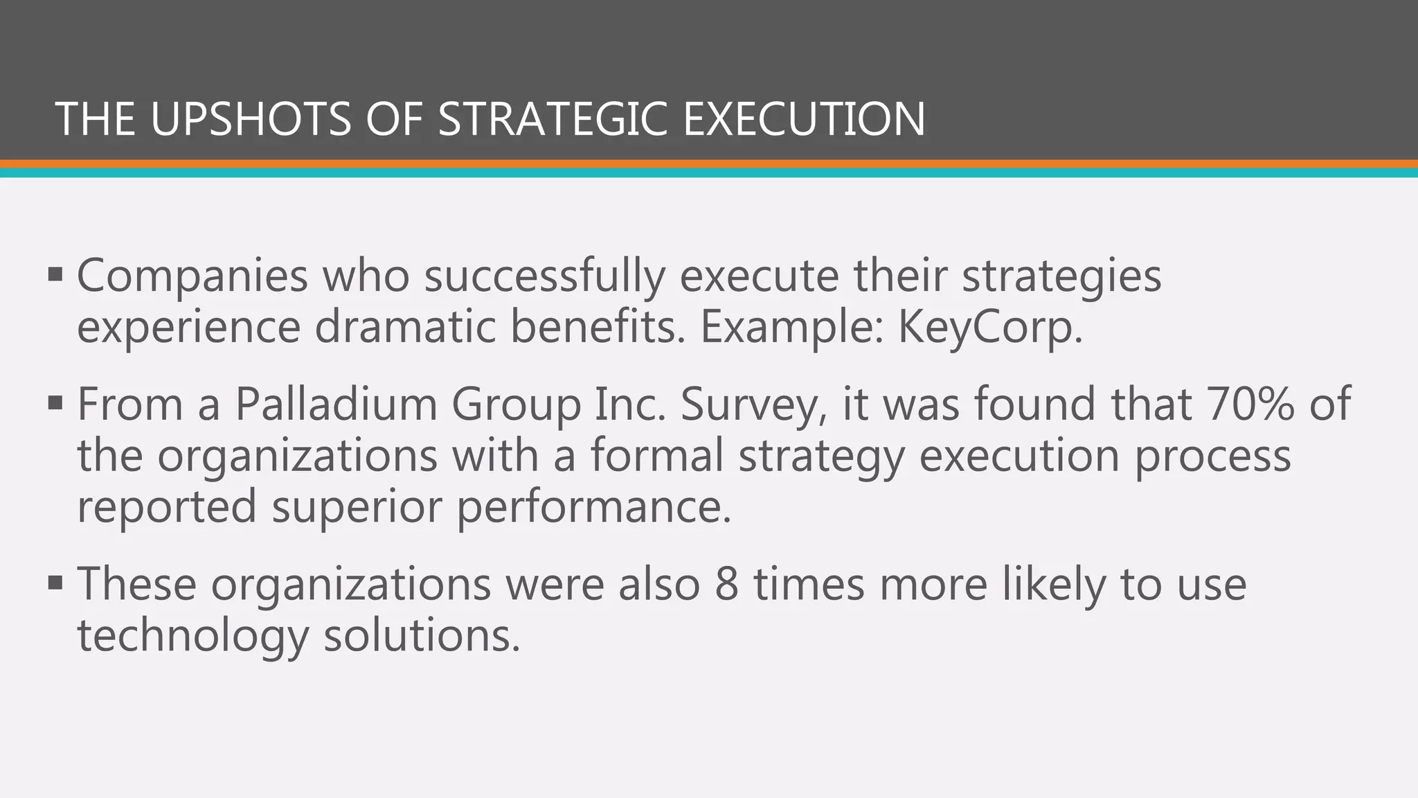 THE UPSHOTS OF STRATEGIC EXECUTION
 Companies who successfully execute their strategies
experience dramatic benefits. Example: KeyCorp.
 From a Palladium Group Inc. Survey, it was found that 70% of
the organizations with a formal strategy execution process
reported superior performance.
 These organizations were also 8 times more likely to use
technology solutions.
 