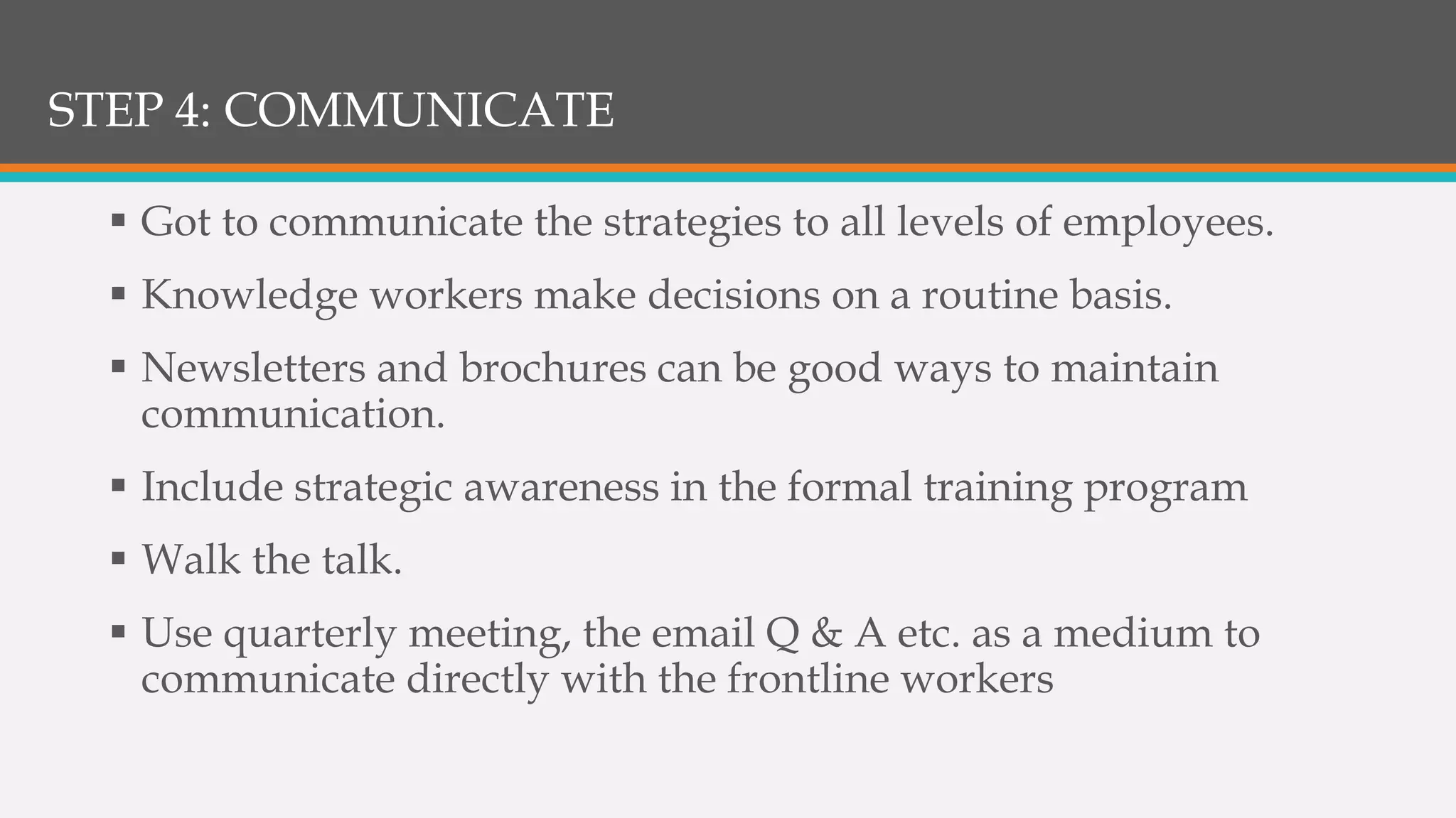 STEP 4: COMMUNICATE
 Got to communicate the strategies to all levels of employees.
 Knowledge workers make decisions on a routine basis.
 Newsletters and brochures can be good ways to maintain
communication.
 Include strategic awareness in the formal training program
 Walk the talk.
 Use quarterly meeting, the email Q & A etc. as a medium to
communicate directly with the frontline workers
 