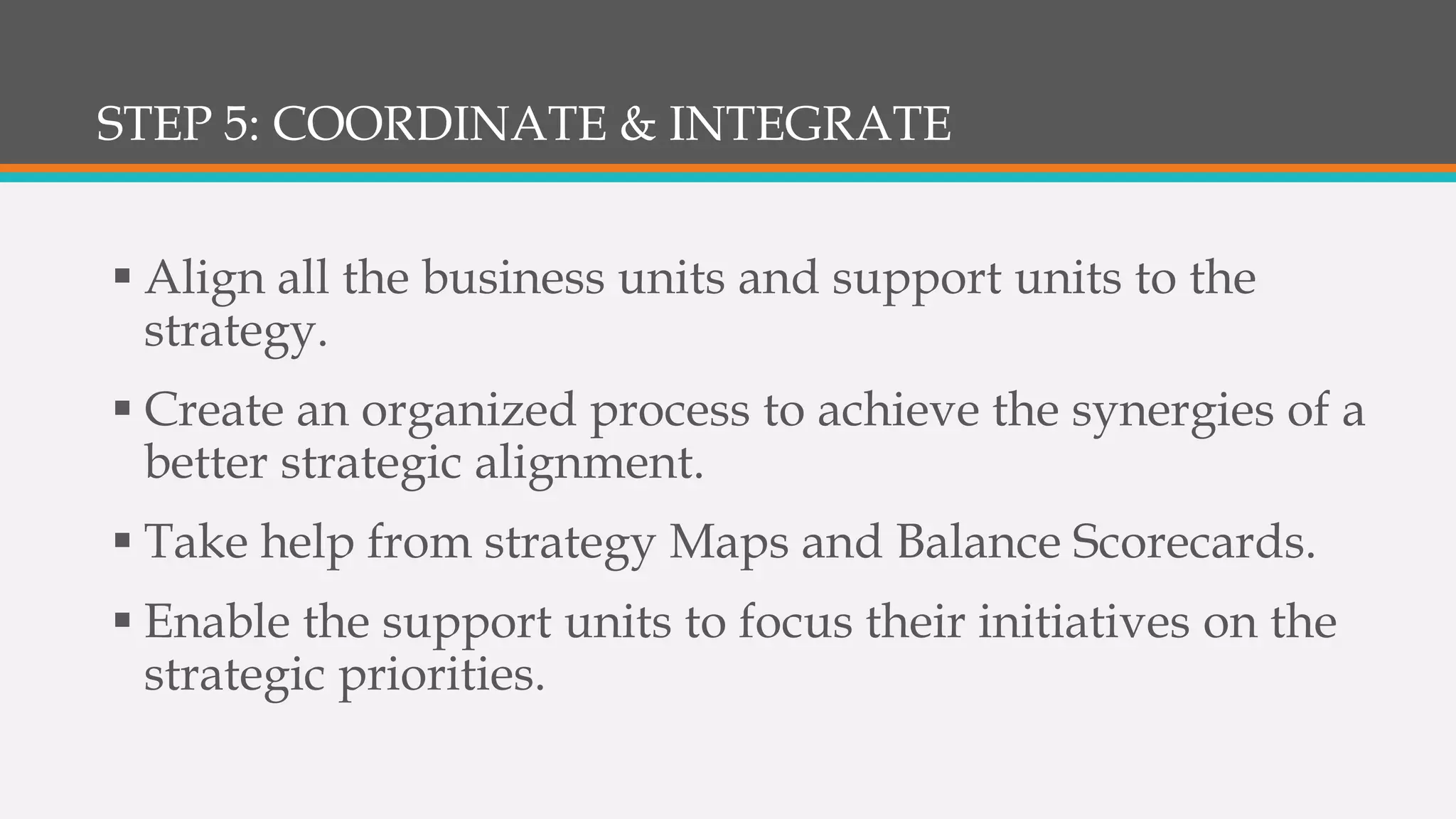 STEP 5: COORDINATE & INTEGRATE
 Align all the business units and support units to the
strategy.
 Create an organized process to achieve the synergies of a
better strategic alignment.
 Take help from strategy Maps and Balance Scorecards.
 Enable the support units to focus their initiatives on the
strategic priorities.
 
