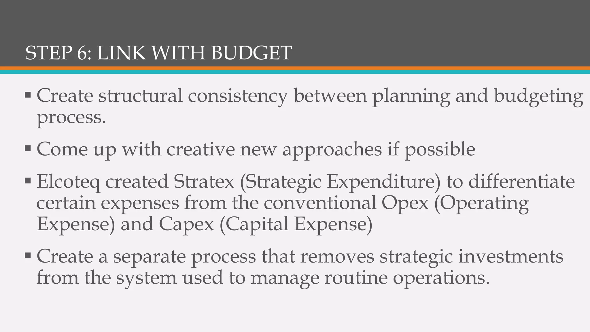 STEP 6: LINK WITH BUDGET
 Create structural consistency between planning and budgeting
process.
 Come up with creative new approaches if possible
 Elcoteq created Stratex (Strategic Expenditure) to differentiate
certain expenses from the conventional Opex (Operating
Expense) and Capex (Capital Expense)
 Create a separate process that removes strategic investments
from the system used to manage routine operations.
 