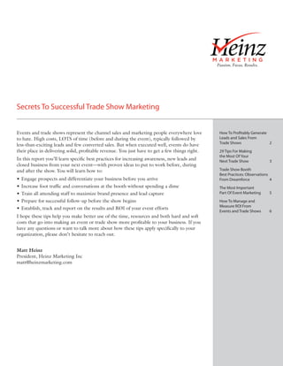 Secrets To Successful Trade Show Marketing


Events and trade shows represent the channel sales and marketing people everywhere love        How To Pro tably Generate
to hate. High costs, LOTS of time (before and during the event), typically followed by         Leads and Sales From
                                                                                               Trade Shows               2
less-than-exciting leads and few converted sales. But when executed well, events do have
their place in delivering solid, proﬁtable revenue. You just have to get a few things right.   29 Tips For Making
                                                                                               the Most Of Your
In this report you’ll learn speciﬁc best practices for increasing awareness, new leads and     Next Trade Show             3
closed business from your next event—with proven ideas to put to work before, during
and after the show. You will learn how to:                                                     Trade Show Booth
                                                                                               Best Practices: Observations
• Engage prospects and differentiate your business before you arrive                           From Dreamforce              4
• Increase foot trafﬁc and conversations at the booth without spending a dime                  The Most Important
• Train all attending staff to maximize brand presence and lead capture                        Part Of Event Marketing     5
• Prepare for successful follow-up before the show begins                                      How To Manage and
                                                                                               Measure ROI From
• Establish, track and report on the results and ROI of your event efforts
                                                                                               Events and Trade Shows      6
I hope these tips help you make better use of the time, resources and both hard and soft
costs that go into making an event or trade show more proﬁtable to your business. If you
have any questions or want to talk more about how these tips apply speciﬁcally to your
organization, please don’t hesitate to reach out.


Matt Heinz
President, Heinz Marketing Inc
matt@heinzmarketing.com
 