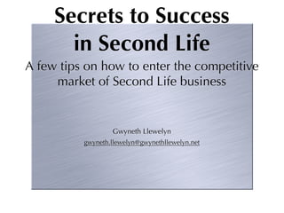 Secrets to Success
       in Second Life
A few tips on how to enter the competitive
     market of Second Life business


                  Gwyneth Llewelyn
          gwyneth.llewelyn@gwynethllewelyn.net
 