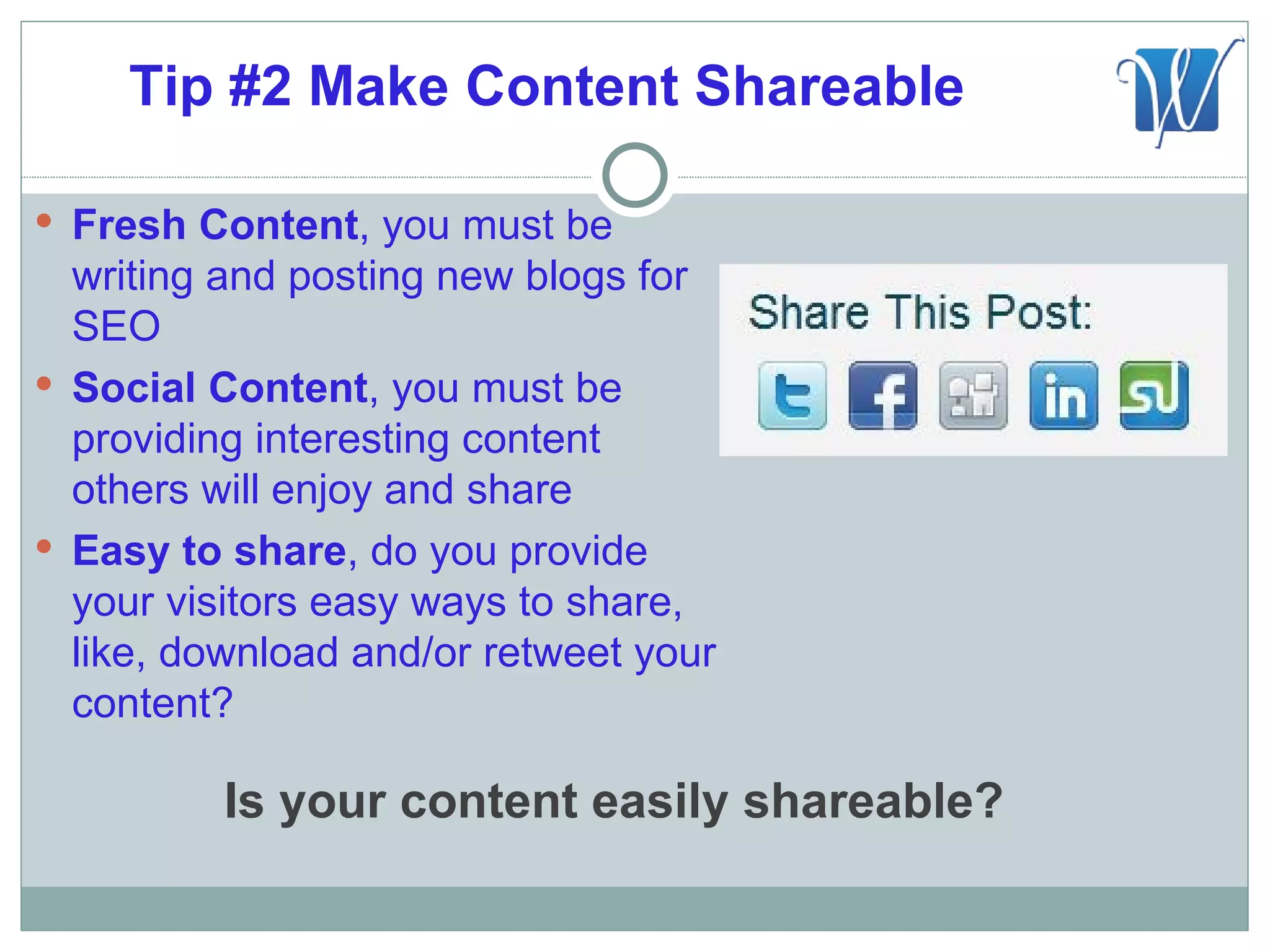Tip #2 Make Content Shareable

 Fresh Content, you must be
  writing and posting new blogs for
  SEO
 Social Content, you must be
  providing interesting content
  others will enjoy and share
 Easy to share, do you provide
  your visitors easy ways to share,
  like, download and/or retweet your
  content?

          Is your content easily shareable?
 