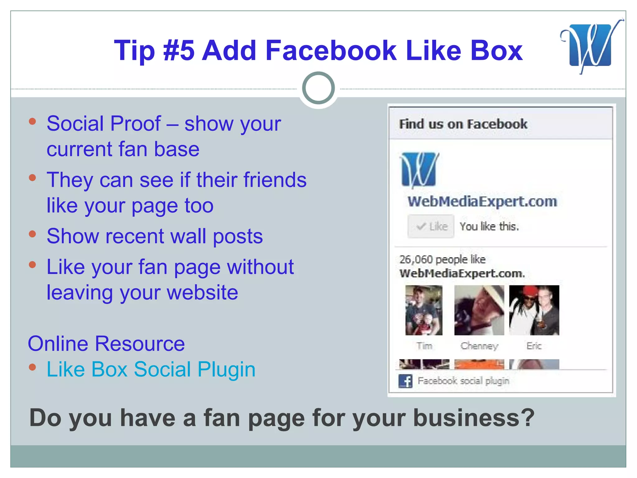 Tip #5 Add Facebook Like Box

 Social Proof – show your
  current fan base
 They can see if their friends
  like your page too
 Show recent wall posts
 Like your fan page without
  leaving your website

Online Resource
 Like Box Social Plugin

Do you have a fan page for your business?
 