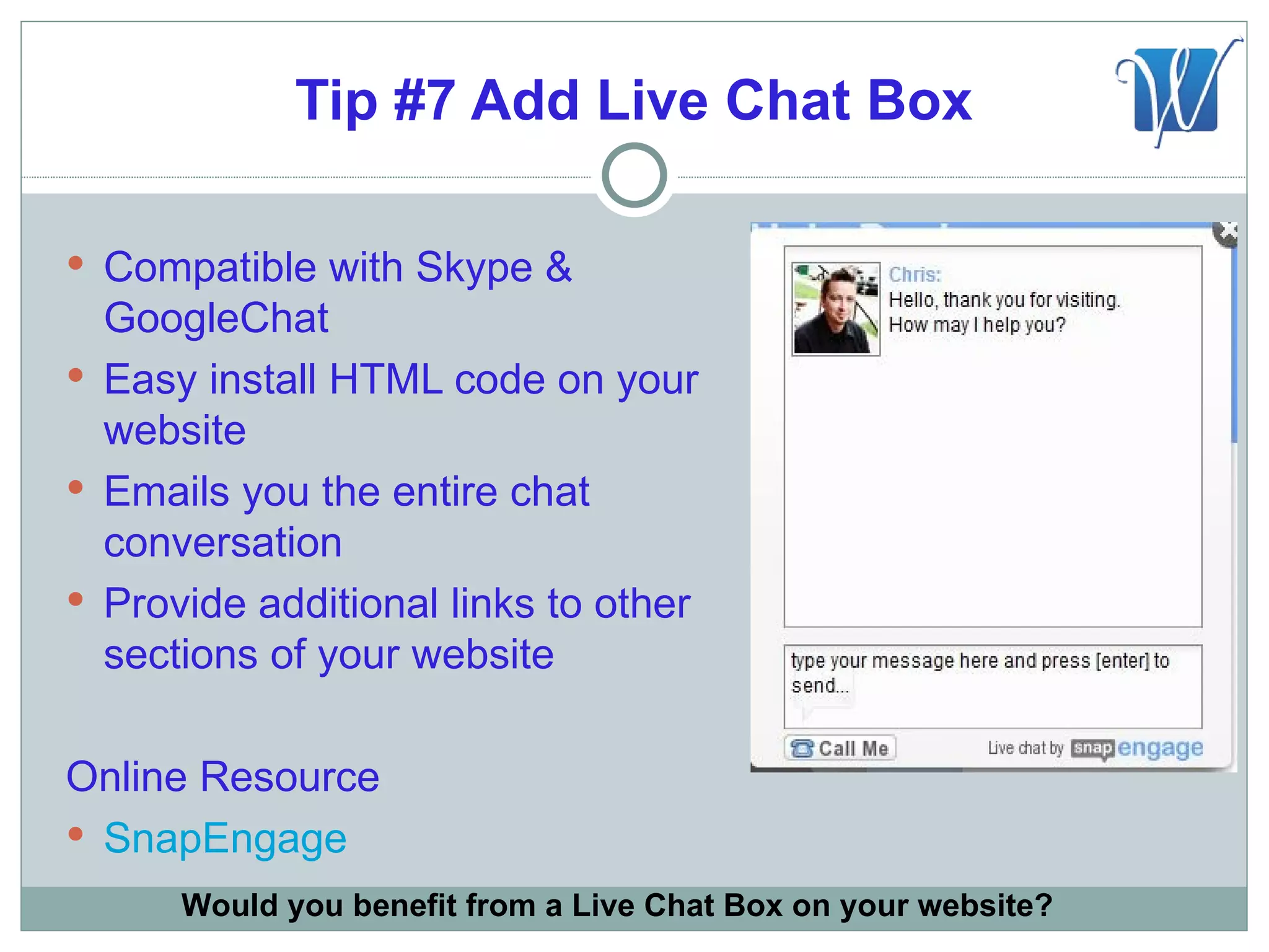 Tip #7 Add Live Chat Box

 Compatible with Skype &
  GoogleChat
 Easy install HTML code on your
  website
 Emails you the entire chat
  conversation
 Provide additional links to other
  sections of your website

Online Resource
 SnapEngage
      Would you benefit from a Live Chat Box on your website?
 