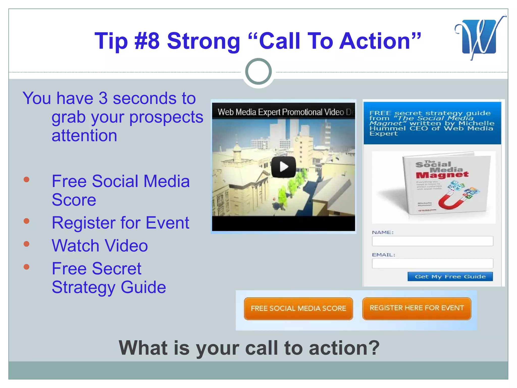 Tip #8 Strong “Call To Action”

You have 3 seconds to
   grab your prospects
   attention

   Free Social Media
    Score
   Register for Event
   Watch Video
   Free Secret
    Strategy Guide


            What is your call to action?
 