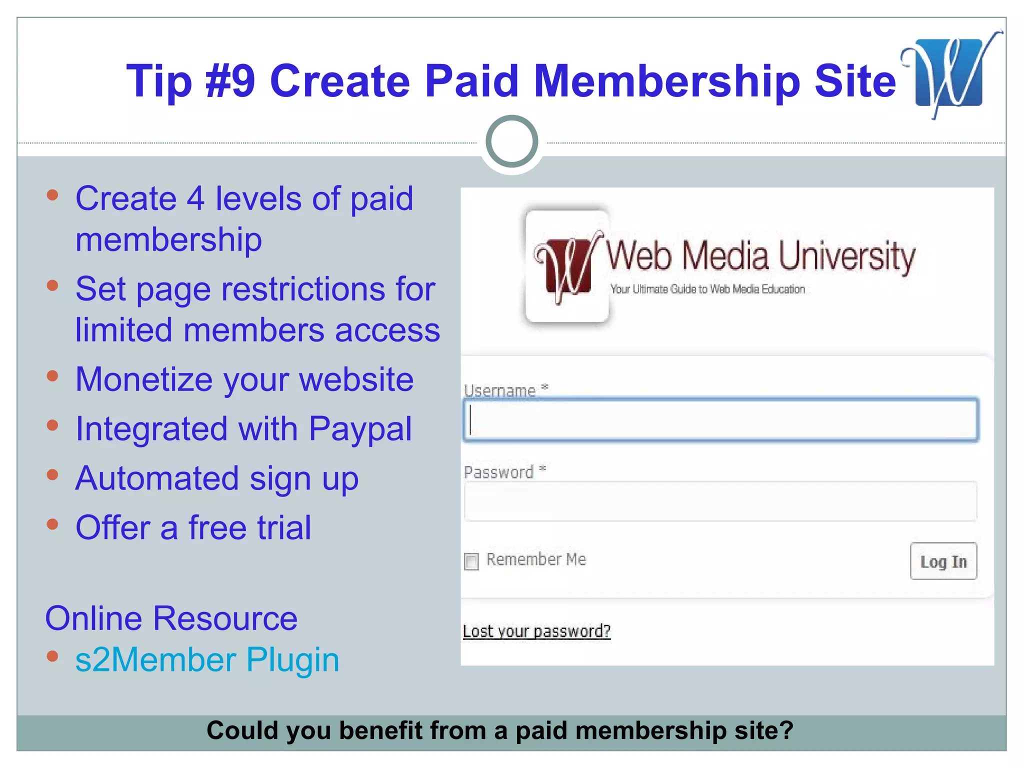 Tip #9 Create Paid Membership Site

 Create 4 levels of paid
    membership
   Set page restrictions for
    limited members access
   Monetize your website
   Integrated with Paypal
   Automated sign up
   Offer a free trial

Online Resource
 s2Member Plugin

            Could you benefit from a paid membership site?
 