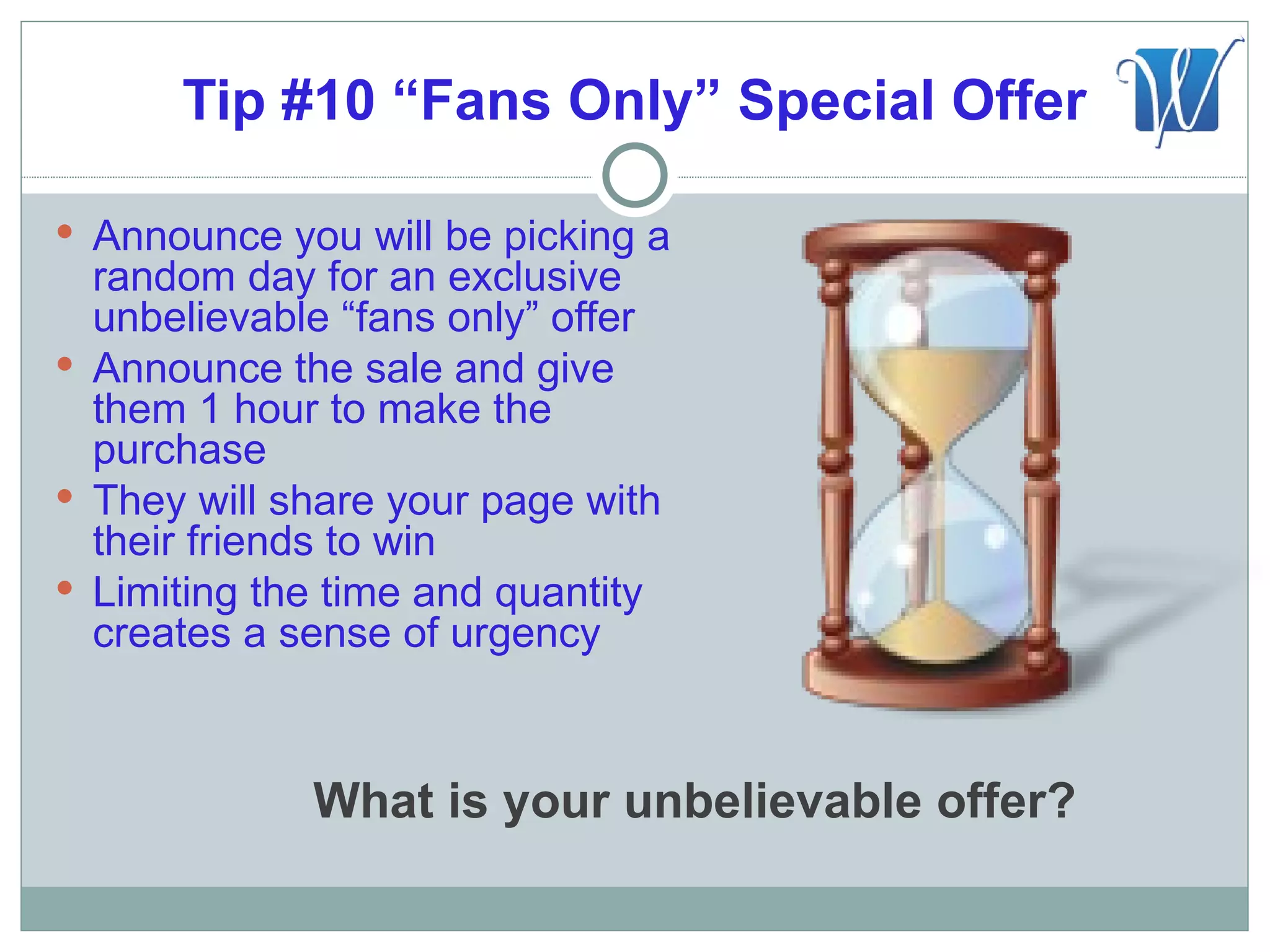 Tip #10 “Fans Only” Special Offer

 Announce you will be picking a
  random day for an exclusive
  unbelievable “fans only” offer
 Announce the sale and give
  them 1 hour to make the
  purchase
 They will share your page with
  their friends to win
 Limiting the time and quantity
  creates a sense of urgency



             What is your unbelievable offer?
 
