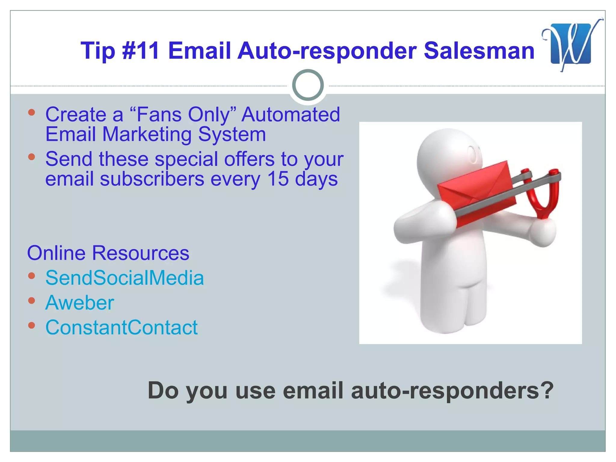 Tip #11 Email Auto-responder Salesman

 Create a “Fans Only” Automated
  Email Marketing System
 Send these special offers to your
  email subscribers every 15 days


Online Resources
 SendSocialMedia
 Aweber
 ConstantContact


             Do you use email auto-responders?
 