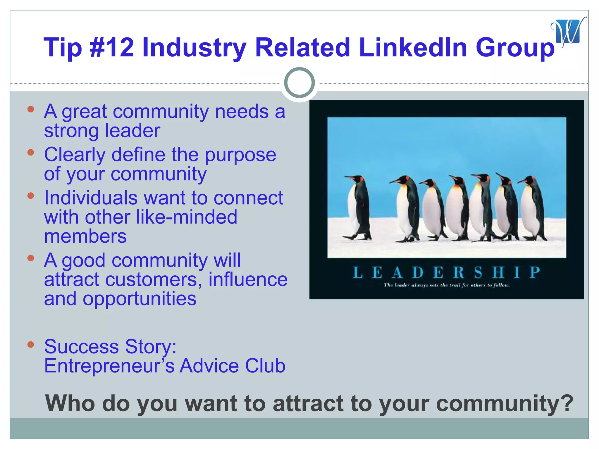 Tip #12 Industry Related LinkedIn Group

 A great community needs a
  strong leader
 Clearly define the purpose
  of your community
 Individuals want to connect
  with other like-minded
  members
 A good community will
  attract customers, influence
  and opportunities

 Success Story:
  Entrepreneur’s Advice Club
  Who do you want to attract to your community?
 