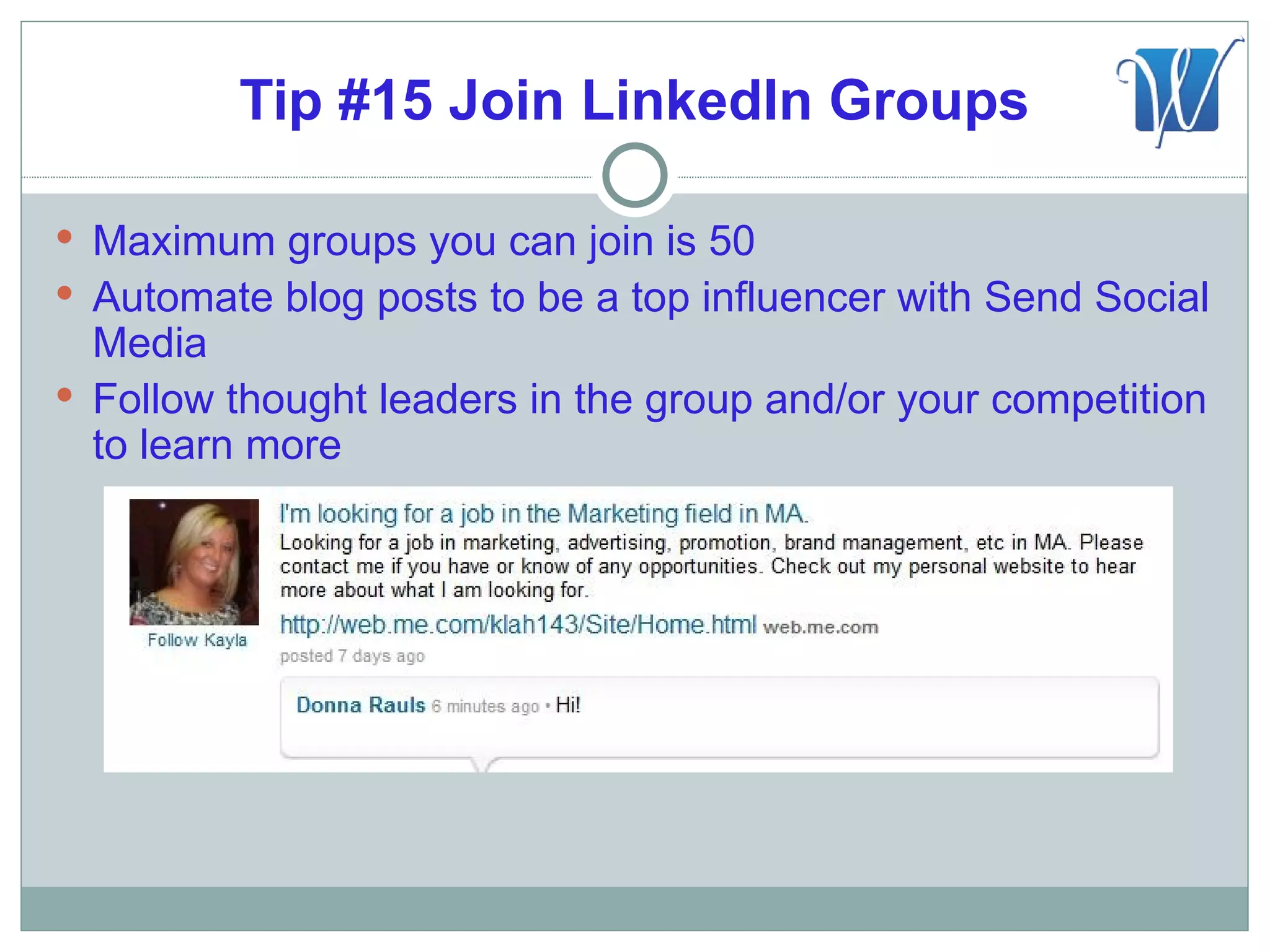 Tip #15 Join LinkedIn Groups

 Maximum groups you can join is 50
 Automate blog posts to be a top influencer with Send Social
  Media
 Follow thought leaders in the group and/or your competition
  to learn more
 